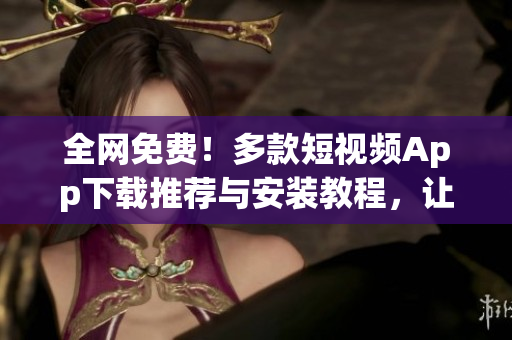 全網(wǎng)免費！多款短視頻App下載推薦與安裝教程，讓你盡享視聽盛宴！