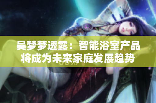 吳夢夢透露：智能浴室產(chǎn)品將成為未來家庭發(fā)展趨勢