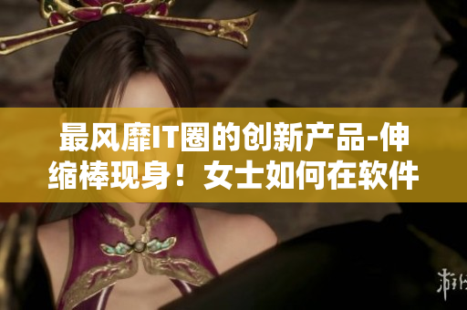 最風(fēng)靡IT圈的創(chuàng)新產(chǎn)品-伸縮棒現(xiàn)身！女士如何在軟件界使用？