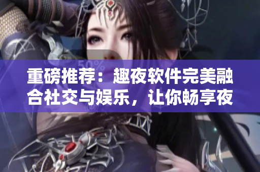 重磅推薦：趣夜軟件完美融合社交與娛樂，讓你暢享夜生活！