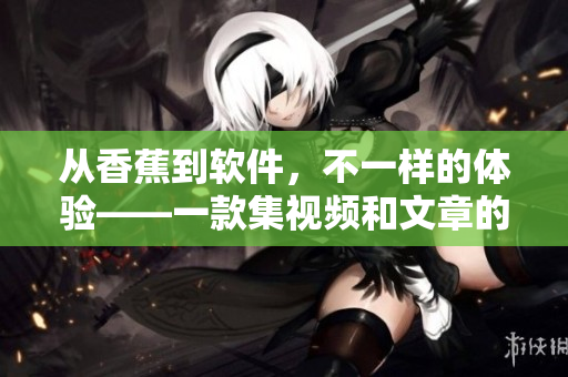 從香蕉到軟件,不一樣的體驗(yàn)——一款集視頻和文章的軟件APP 從香蕉到軟件,不一樣的體驗(yàn)——一款集視頻和文章的軟件APP