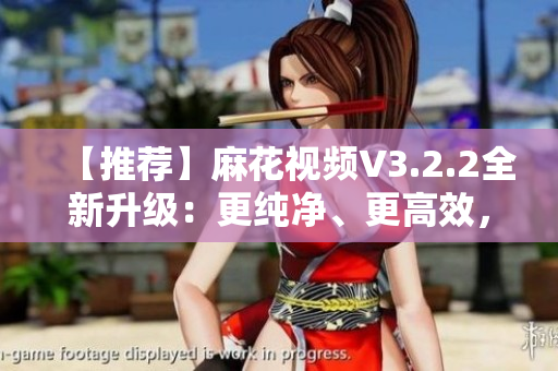 【推薦】麻花視頻V3.2.2全新升級(jí)：更純凈、更高效，解鎖極致觀影體驗(yàn)！