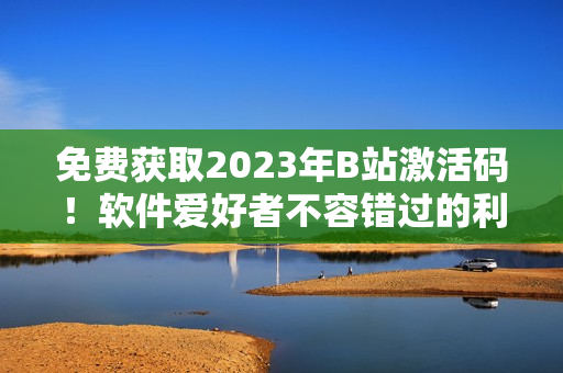 免費(fèi)獲取2023年B站激活碼！軟件愛好者不容錯(cuò)過的利器！