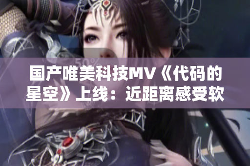 國產(chǎn)唯美科技MV《代碼的星空》上線：近距離感受軟件的浪漫和無限可能！