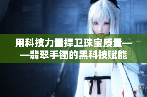 用科技力量捍衛(wèi)珠寶質(zhì)量——翡翠手鐲的黑科技賦能