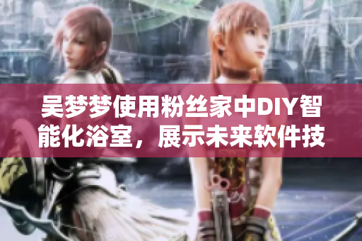 吳夢夢使用粉絲家中DIY智能化浴室，展示未來軟件技術(shù)創(chuàng)新成果