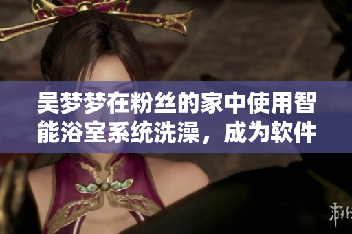 吳夢(mèng)夢(mèng)在粉絲的家中使用智能浴室系統(tǒng)洗澡，成為軟件互動(dòng)營銷新案例！