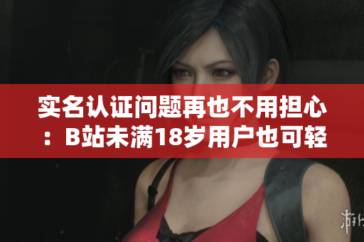 實(shí)名認(rèn)證問題再也不用擔(dān)心：B站未滿18歲用戶也可輕松完成認(rèn)證！