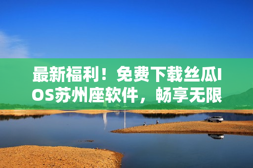 最新福利！免費(fèi)下載絲瓜IOS蘇州座軟件，暢享無限看和優(yōu)質(zhì)軟件文章
