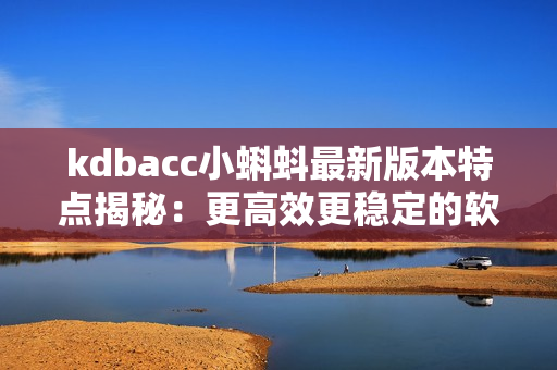 kdbacc小蝌蚪最新版本特點揭秘：更高效更穩(wěn)定的軟件體驗！
