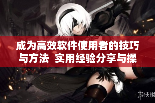 成為高效軟件使用者的技巧與方法  實(shí)用經(jīng)驗(yàn)分享與操作技巧