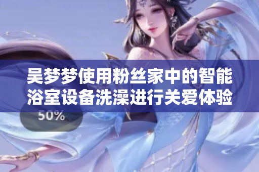 吳夢夢使用粉絲家中的智能浴室設(shè)備洗澡進行關(guān)愛體驗