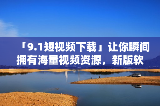 「9.1短視頻下載」讓你瞬間擁有海量視頻資源，新版軟件來襲，體驗(yàn)更佳！