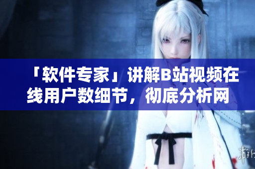「軟件專家」講解B站視頻在線用戶數(shù)細節(jié)，徹底分析網(wǎng)絡(luò)軟件技術(shù)！