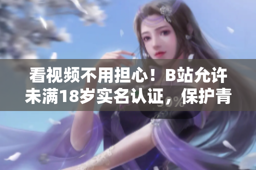 看視頻不用擔心！B站允許未滿18歲實名認證，保護青少年健康上網(wǎng)