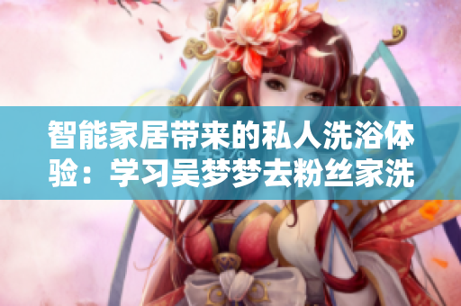 智能家居帶來的私人洗浴體驗(yàn)：學(xué)習(xí)吳夢夢去粉絲家洗澡的智能設(shè)備技術(shù)
