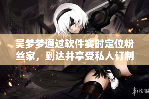 吳夢夢通過軟件實時定位粉絲家，到達并享受私人訂制浴室服務