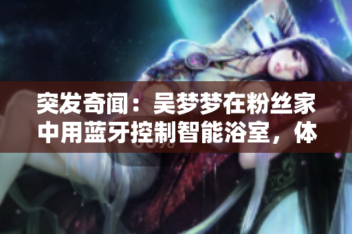 突發(fā)奇聞：吳夢(mèng)夢(mèng)在粉絲家中用藍(lán)牙控制智能浴室，體驗(yàn)高科技生活！