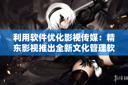 利用軟件優(yōu)化影視傳媒：精東影視推出全新文化管理軟件