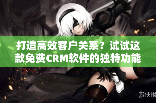 打造高效客戶關(guān)系？試試這款免費CRM軟件的獨特功能！