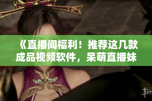 《直播間福利！推薦這幾款成品視頻軟件，呆萌直播妹妹等你來撩！》