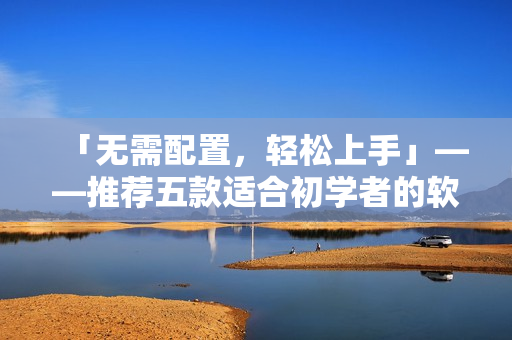「無需配置,輕松上手」——推薦五款適合初學(xué)者的軟件產(chǎn)品 「無需配置,輕松上手」——推薦五款適合初學(xué)者的軟件產(chǎn)品