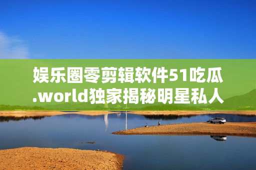 娛樂(lè)圈零剪輯軟件51吃瓜.world獨(dú)家揭秘明星私人生活