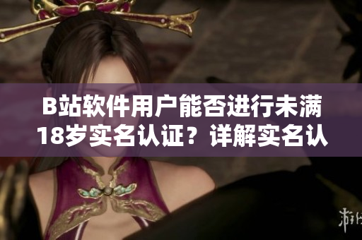 B站軟件用戶能否進行未滿18歲實名認證？詳解實名認證規(guī)則與流程！