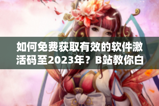 如何免費獲取有效的軟件激活碼至2023年？B站教你白嫖！