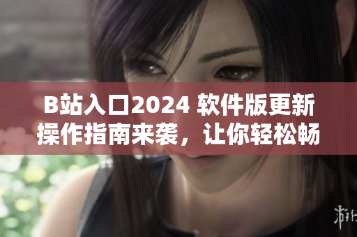 B站入口2024 軟件版更新操作指南來襲，讓你輕松暢游最新視界