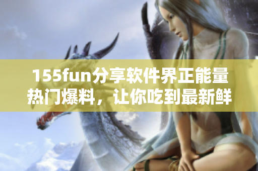 155fun分享軟件界正能量熱門爆料，讓你吃到最新鮮的軟件芝士！