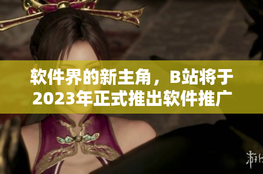軟件界的新主角，B站將于2023年正式推出軟件推廣入口！