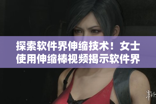 探索軟件界伸縮技術(shù)！女士使用伸縮棒視頻揭示軟件界新趨勢(shì)！