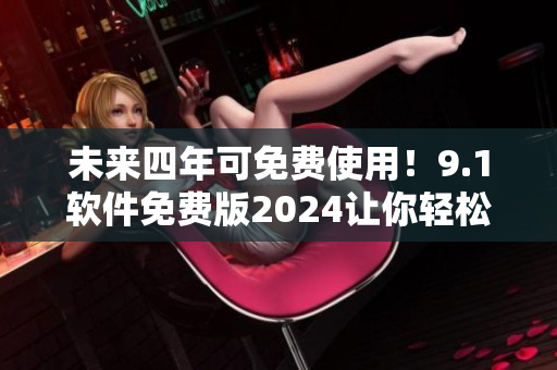 未來(lái)四年可免費(fèi)使用！9.1軟件免費(fèi)版2024讓你輕松享受高質(zhì)量軟件