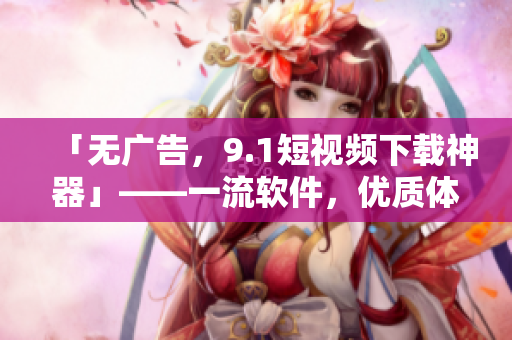 「無廣告，9.1短視頻下載神器」——一流軟件，優(yōu)質(zhì)體驗。