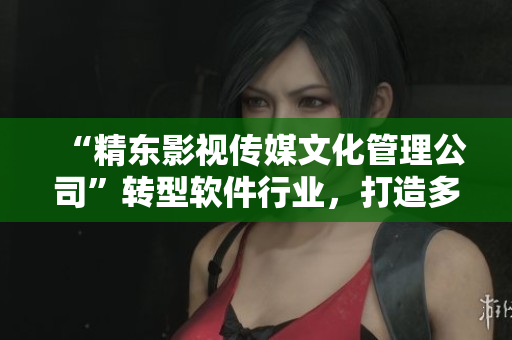 “精東影視傳媒文化管理公司”轉(zhuǎn)型軟件行業(yè)，打造多元化軟件產(chǎn)品線