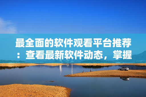 最全面的軟件觀看平臺推薦：查看最新軟件動態(tài)，掌握最新技巧和工具