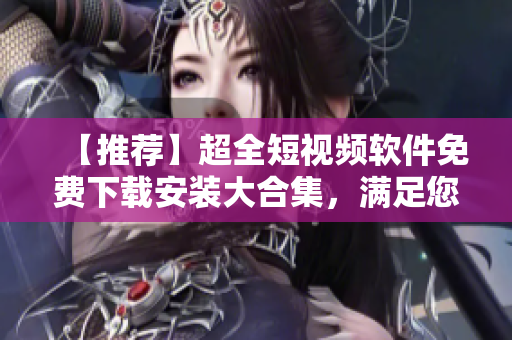 【推薦】超全短視頻軟件免費(fèi)下載安裝大合集，滿足您的各種需求！
