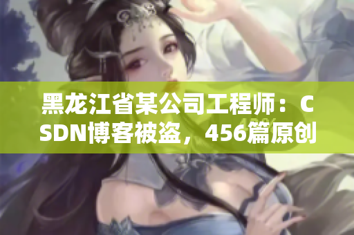 黑龍江省某公司工程師：CSDN博客被盜，456篇原創(chuàng)文章被轉載！