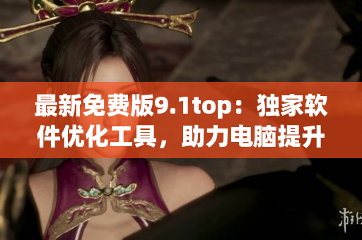 最新免費版9.1top：獨家軟件優(yōu)化工具，助力電腦提升性能！