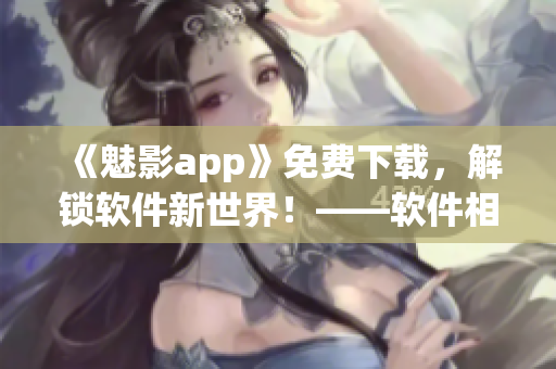 《魅影app》免費(fèi)下載，解鎖軟件新世界！——軟件相關(guān)專家為你解釋！