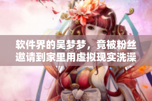 軟件界的吳夢(mèng)夢(mèng)，竟被粉絲邀請(qǐng)到家里用虛擬現(xiàn)實(shí)洗澡？！