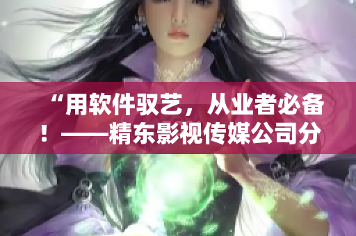 “用軟件馭藝，從業(yè)者必備！——精東影視傳媒公司分享軟件應(yīng)用心得”