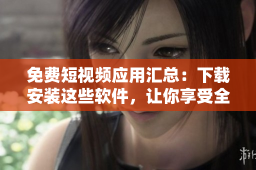 免費短視頻應用匯總：下載安裝這些軟件，讓你享受全新視覺盛宴！