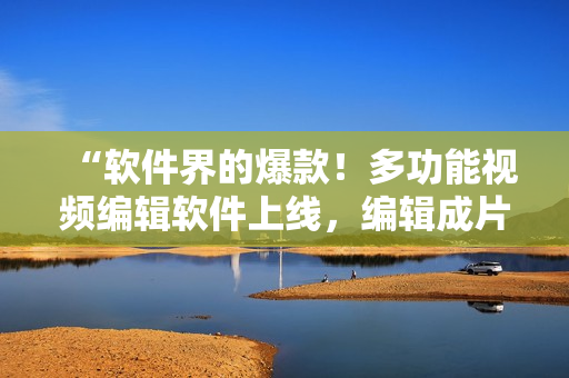 “軟件界的爆款！多功能視頻編輯軟件上線，編輯成片從未如此輕松”