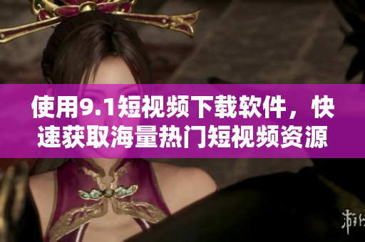 使用9.1短視頻下載軟件，快速獲取海量熱門短視頻資源！