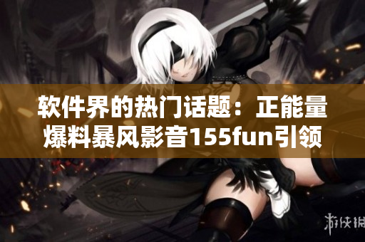 軟件界的熱門話題：正能量爆料暴風(fēng)影音155fun引領(lǐng)下載浪潮