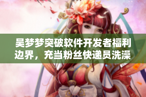 吳夢夢突破軟件開發(fā)者福利邊界，充當粉絲快遞員洗澡上門服務體驗！