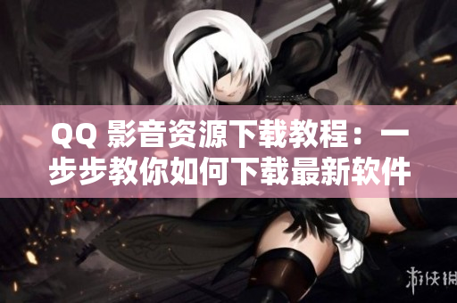 QQ 影音資源下載教程：一步步教你如何下載最新軟件資源