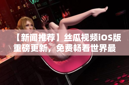 【新聞推薦】絲瓜視頻iOS版重磅更新，免費暢看世界最新科技軟件！